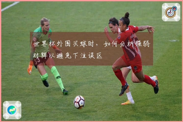 世界杯外围买球时，如何分析强弱对阵以避免下注误区